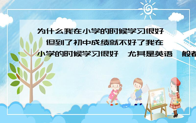 为什么我在小学的时候学习很好,但到了初中成绩就不好了我在小学的时候学习很好,尤其是英语一般都在95以上,数学也不赖,也都在90以上,在同学和老师眼里我是一个成绩很好的学生.但是现在