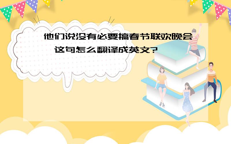 他们说没有必要搞春节联欢晚会,这句怎么翻译成英文?