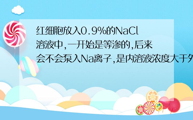 红细胞放入0.9%的NaCl溶液中,一开始是等渗的,后来会不会泵入Na离子,是内溶液浓度大于外面的,从而吸水啊