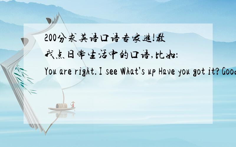 200分求英语口语专家进!教我点日常生活中的口语,比如：You are right.I see What's up Have you got it?Good job.这类经常可以用到的英语口语,我经常说What‘s wrong?来表示“什么情况”的感叹,这样说对吗?