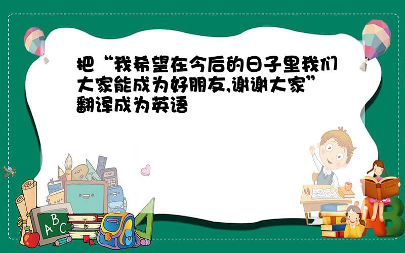 把“我希望在今后的日子里我们大家能成为好朋友,谢谢大家”翻译成为英语