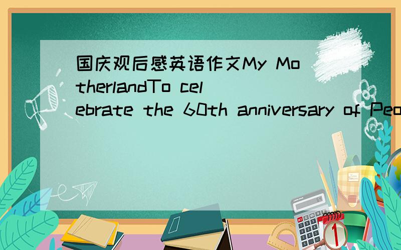 国庆观后感英语作文My MotherlandTo celebrate the 60th anniversary of People's Republic of China.In this unusual year,the number of tragic,how many have touched,how many dreams,how much glory there is,bearing in mind the hearts of the people i