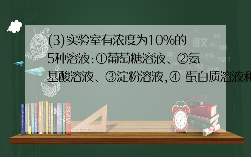 (3)实验室有浓度为10%的5种溶液:①葡萄糖溶液、②氨基酸溶液、③淀粉溶液,④ 蛋白质溶液和⑤氯答案是125.请说明原因.（3）实验室有浓度为10%的5种溶液：①葡萄糖溶液、②氨基酸溶液、③