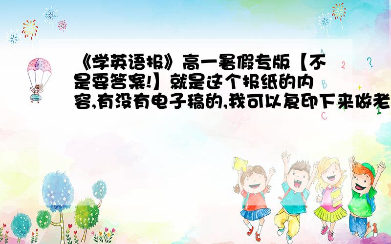 《学英语报》高一暑假专版【不是要答案!】就是这个报纸的内容,有没有电子稿的,我可以复印下来做老师发的被我给弄丢了.开学要交的.