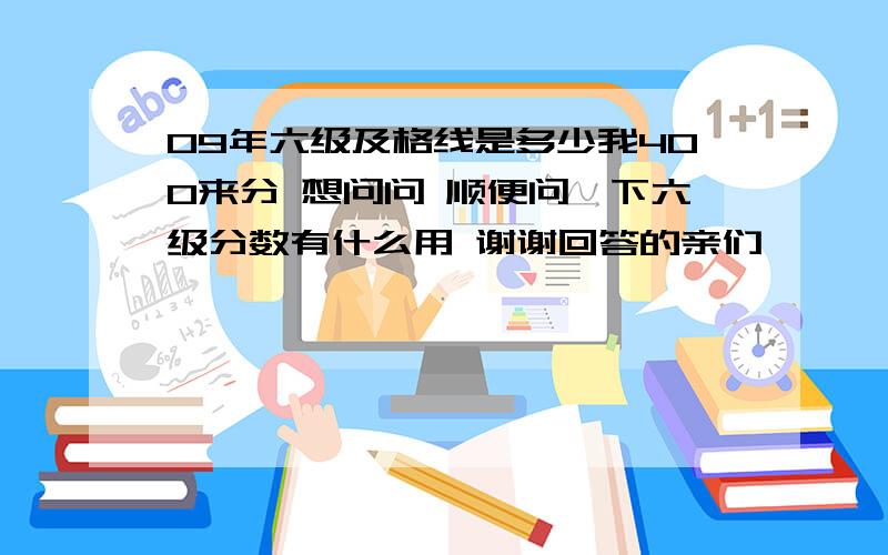 09年六级及格线是多少我400来分 想问问 顺便问一下六级分数有什么用 谢谢回答的亲们