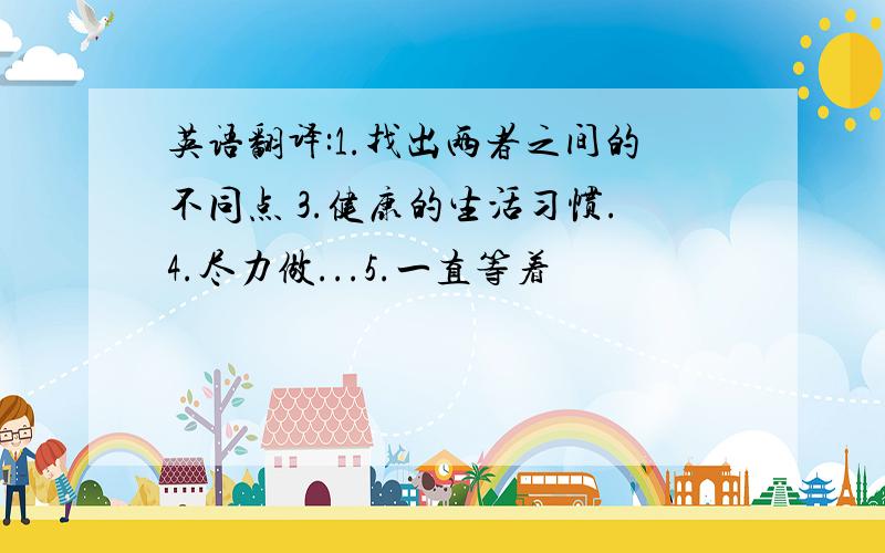 英语翻译:1.找出两者之间的不同点 3.健康的生活习惯.4.尽力做...5.一直等着