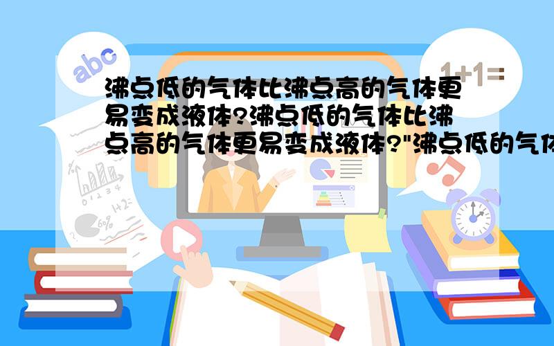 沸点低的气体比沸点高的气体更易变成液体?沸点低的气体比沸点高的气体更易变成液体?