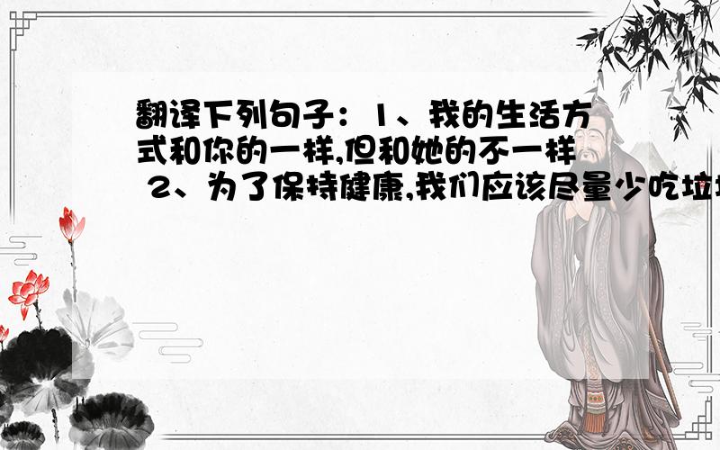 翻译下列句子：1、我的生活方式和你的一样,但和她的不一样 2、为了保持健康,我们应该尽量少吃垃圾食品 3、你看上去气色不太好,你不应该在你疲惫的时候工作 4、至于这位采访者,他几乎