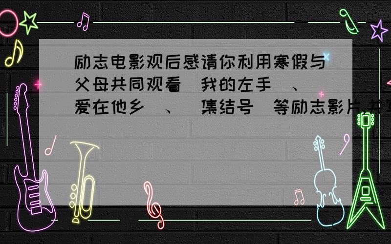 励志电影观后感请你利用寒假与父母共同观看〈我的左手〉、〈爱在他乡〉、〈集结号〉等励志影片,并写下从主人公生命历程中获得的启迪与收获