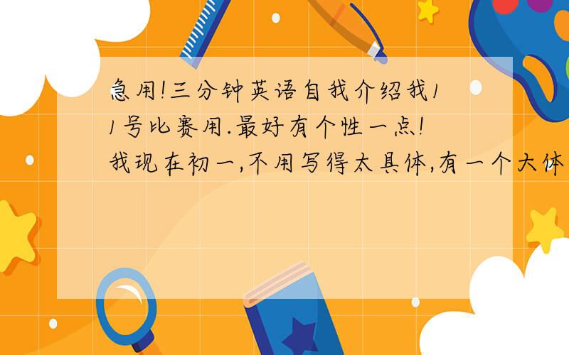 急用!三分钟英语自我介绍我11号比赛用.最好有个性一点!我现在初一,不用写得太具体,有一个大体思路就好,回来我自己该就好了!快