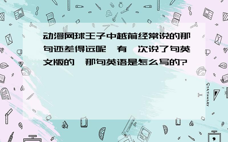 动漫网球王子中越前经常说的那句还差得远呢,有一次说了句英文版的,那句英语是怎么写的?