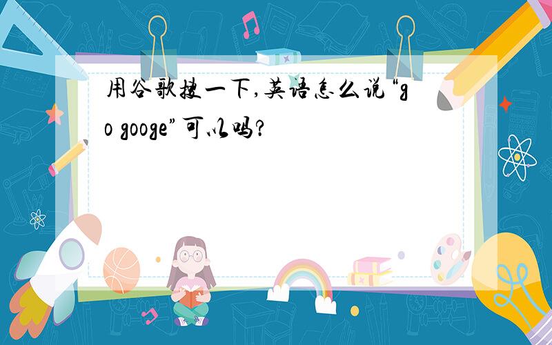 用谷歌搜一下,英语怎么说“go googe”可以吗?