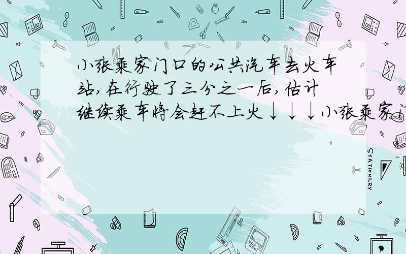 小张乘家门口的公共汽车去火车站,在行驶了三分之一后,估计继续乘车将会赶不上火↓↓↓小张乘家门口的公共汽车去火车站,在行驶了三分之一后,估计继续乘车将会赶不上火车到站的时间,