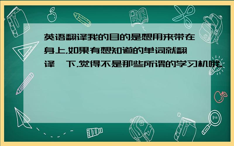 英语翻译我的目的是想用来带在身上，如果有想知道的单词就翻译一下，觉得不是那些所谓的学习机哦。