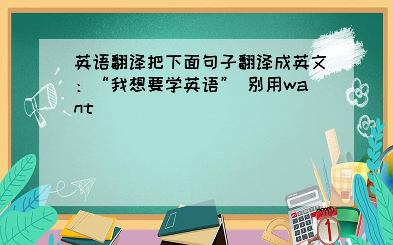 英语翻译把下面句子翻译成英文：“我想要学英语” 别用want