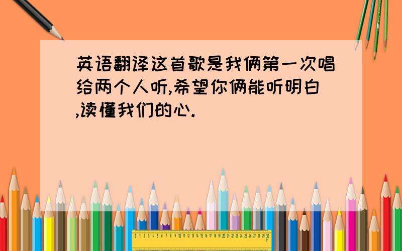 英语翻译这首歌是我俩第一次唱给两个人听,希望你俩能听明白,读懂我们的心.