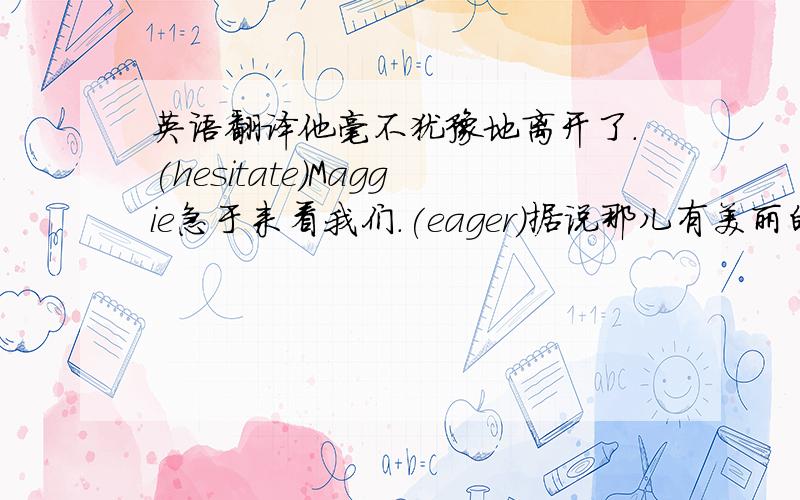 英语翻译他毫不犹豫地离开了.(hesitate)Maggie急于来看我们.(eager)据说那儿有美丽的田野.(It is said...)许多学生已经毕业了.(a number of)那个包裹已经送到这儿来了.(send)旅游增进人的知识.(increase)