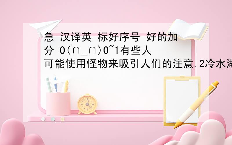 急 汉译英 标好序号 好的加分 O(∩_∩)O~1有些人可能使用怪物来吸引人们的注意.2冷水湖不可能支持这些鱼.3大的生物不可能生存在冷水湖中.4野人可能回进攻靠近他的人.5海底有许多神秘的东