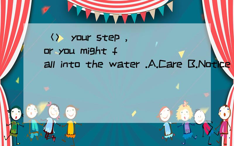 ＜＞ your step ,or you might fall into the water .A.Care B.Notice C.See D.Watch