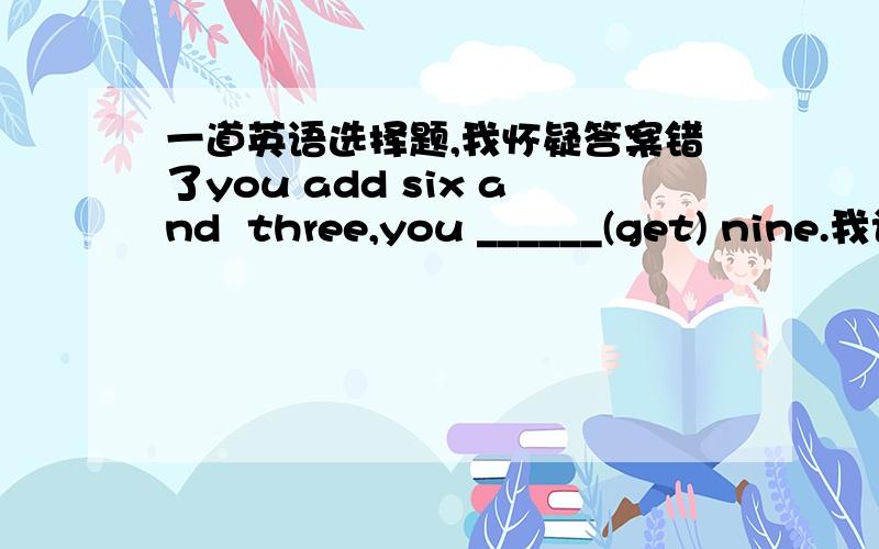 一道英语选择题,我怀疑答案错了you add six and  three,you ______(get) nine.我认为答案就应该是get原形,可答案是will get.我知道“主将从现”,但这里不应该用,应为主句是一个客观事实.无论主句从句都