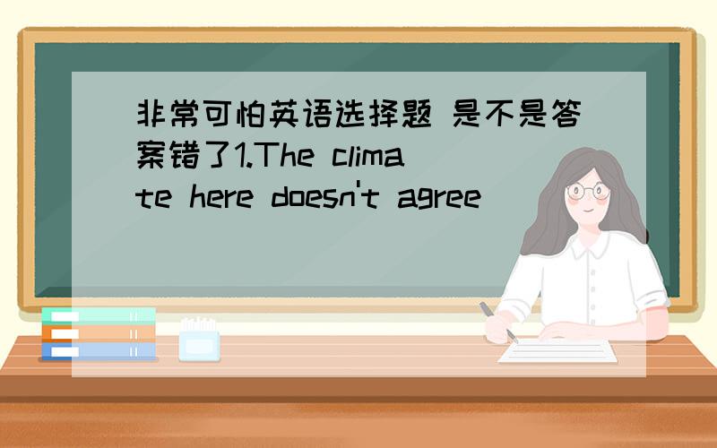 非常可怕英语选择题 是不是答案错了1.The climate here doesn't agree ________ some of us.I agree ________ you on this point.A．with,withB．to,withC．to aboutD．on,withA 玩笑开大了吧?2.She was born in Beijng but studied in Shang