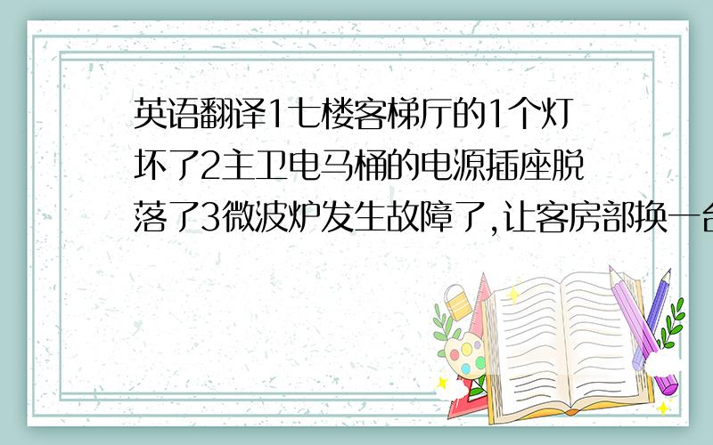 英语翻译1七楼客梯厅的1个灯坏了2主卫电马桶的电源插座脱落了3微波炉发生故障了,让客房部换一台4次卫只要排电马桶线；因为是客人自己的电马桶,所以不负责安装.5三一九一房间里有灯坏