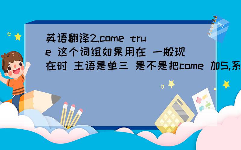 英语翻译2.come true 这个词组如果用在 一般现在时 主语是单三 是不是把come 加S,系动词后可以加S?如果用 His dream came true,或是 His dream has come true 都可以吧