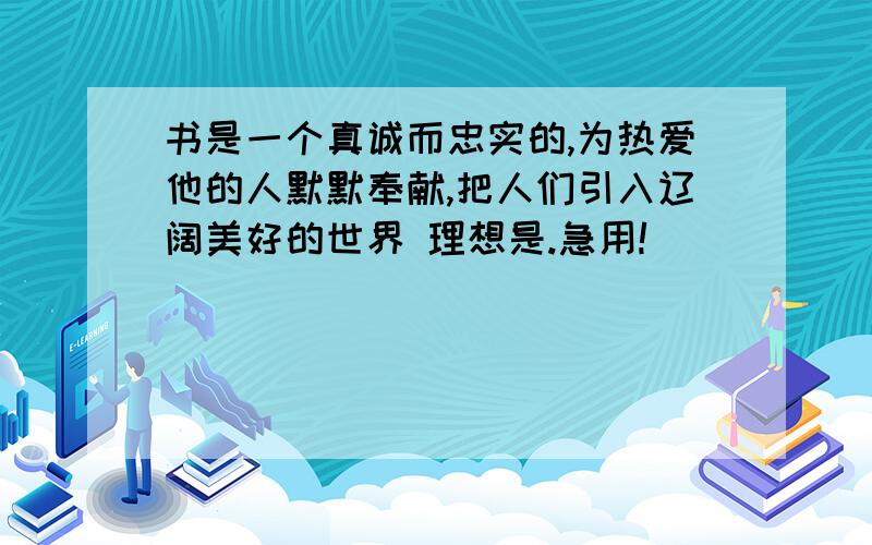 书是一个真诚而忠实的,为热爱他的人默默奉献,把人们引入辽阔美好的世界 理想是.急用!