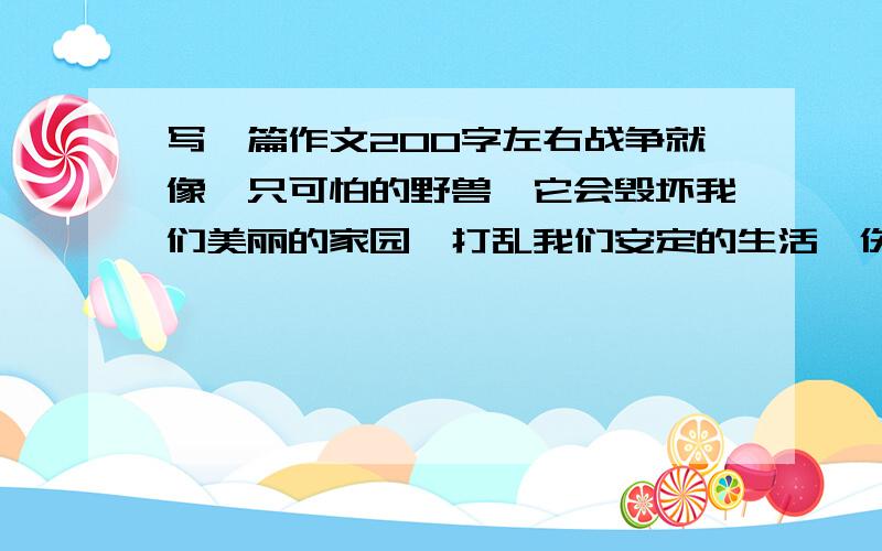 写一篇作文200字左右战争就像一只可怕的野兽,它会毁坏我们美丽的家园,打乱我们安定的生活,伤害我们的身体和生命.战争多么可恨!请自拟题目写一篇作文,发表你的看法吧.要注意联系当今世