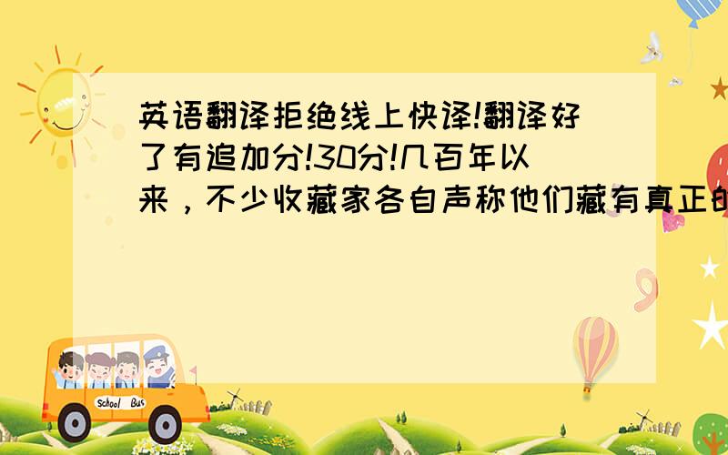 英语翻译拒绝线上快译!翻译好了有追加分!30分!几百年以来，不少收藏家各自声称他们藏有真正的《蒙娜丽莎》,数量居然达60幅之多。更有趣的是，美国缅因州伯特兰美术馆在1984年收到一幅