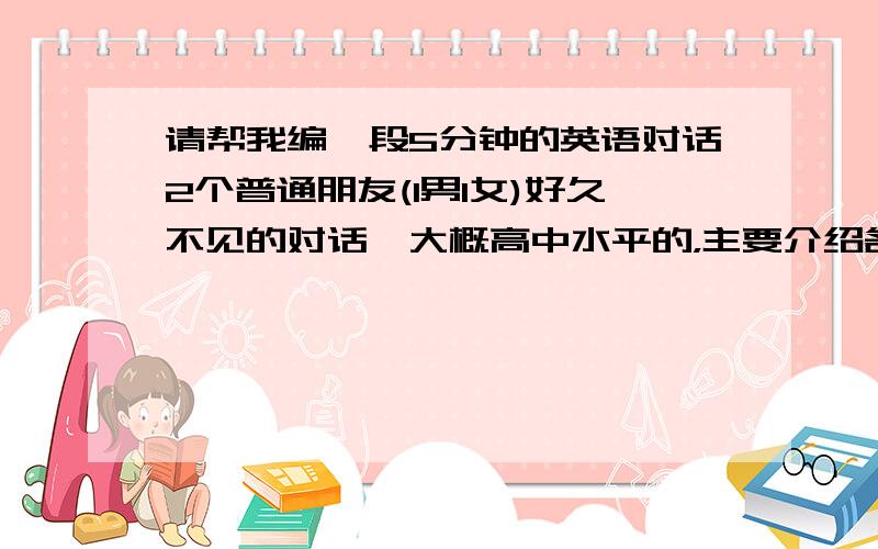 请帮我编一段5分钟的英语对话2个普通朋友(1男1女)好久不见的对话,大概高中水平的，主要介绍各自的境况，工作或结婚了什么的。请一定要长一点。