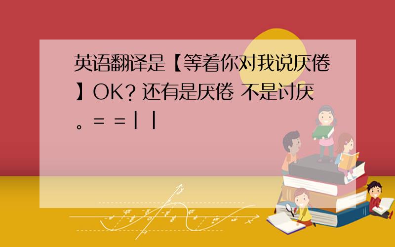 英语翻译是【等着你对我说厌倦】OK？还有是厌倦 不是讨厌。= =||