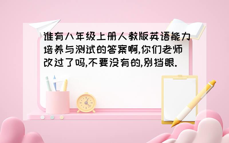 谁有八年级上册人教版英语能力培养与测试的答案啊,你们老师改过了吗,不要没有的,别挡眼.