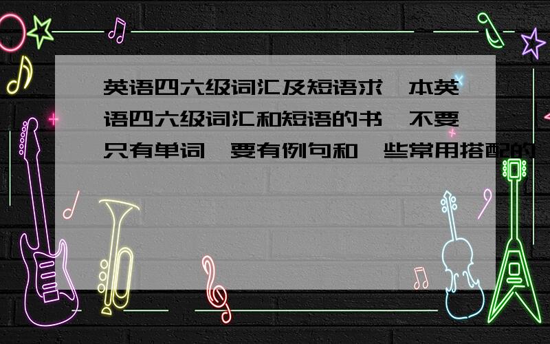 英语四六级词汇及短语求一本英语四六级词汇和短语的书,不要只有单词,要有例句和一些常用搭配的,请知道的告诉下,或者你有更好的建议也可以提出来,