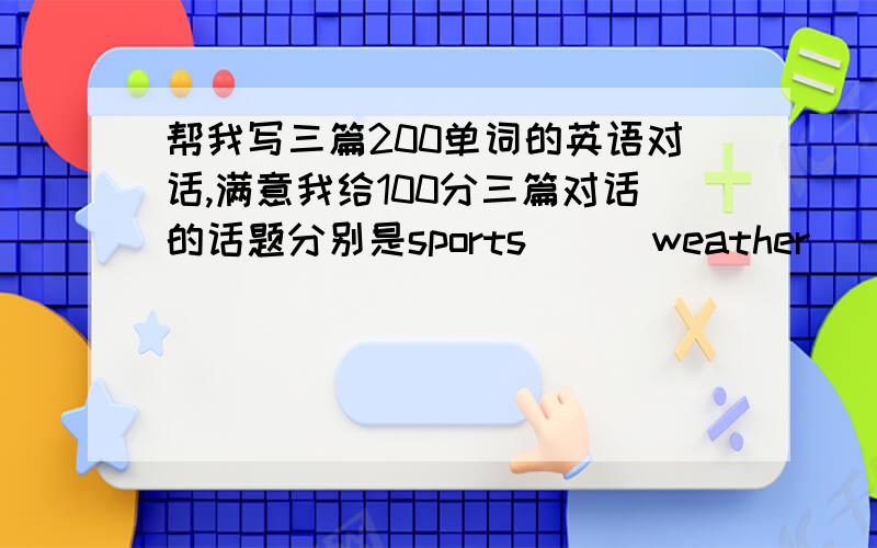 帮我写三篇200单词的英语对话,满意我给100分三篇对话的话题分别是sports      weather          Beijing Olympic急~~~~~~~~六月二十一日晚上8点我需要