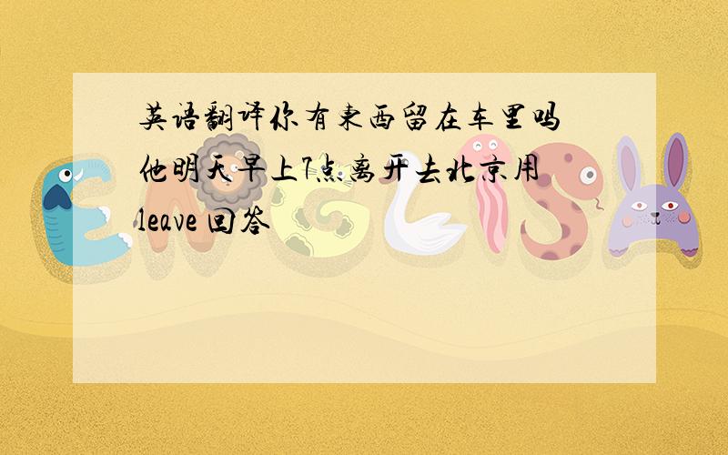 英语翻译你有东西留在车里吗 他明天早上7点离开去北京用 leave 回答