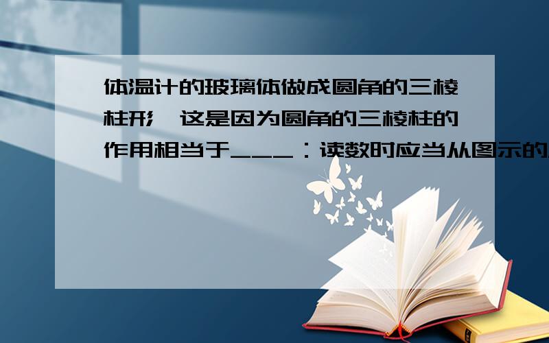 体温计的玻璃体做成圆角的三棱柱形,这是因为圆角的三棱柱的作用相当于___：读数时应当从图示的____方向看,原因是___.