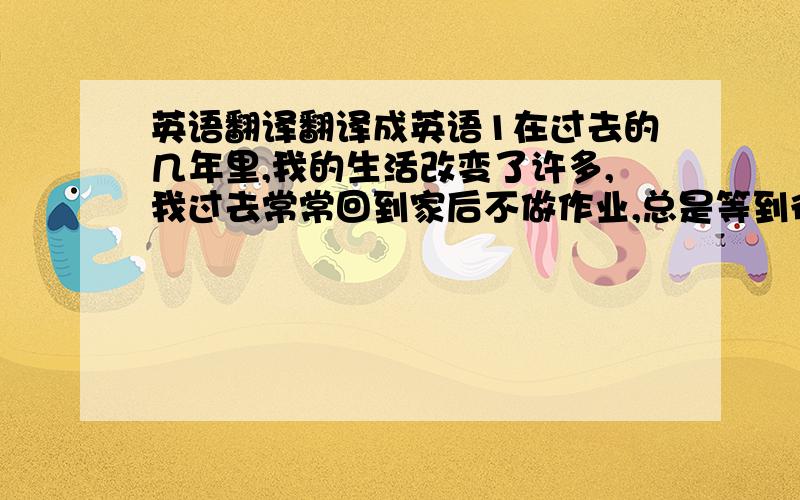 英语翻译翻译成英语1在过去的几年里,我的生活改变了许多,我过去常常回到家后不做作业,总是等到很晚才会慢慢的做作业,现在我是回到家后先做完作业,再复习一下老师今天讲的内容.2在生