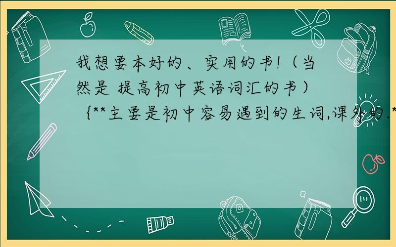 我想要本好的、实用的书!（当然是 提高初中英语词汇的书）｛**主要是初中容易遇到的生词,课外的.**｝有点课内的也无妨!感激不尽!另外我在学习新概念2册。我还希望这本书能切合中考！