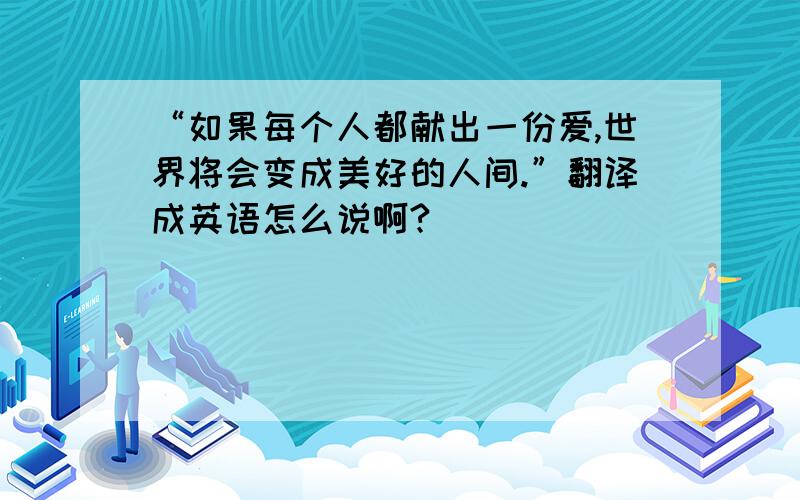 “如果每个人都献出一份爱,世界将会变成美好的人间.”翻译成英语怎么说啊?