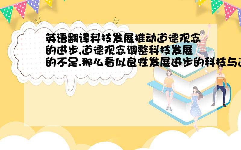 英语翻译科技发展推动道德观念的进步,道德观念调整科技发展的不足.那么看似良性发展进步的科技与道德关系的背后,为什们有许多人认为这是社会发展的倒退呢?其主要原因在于道德观念相