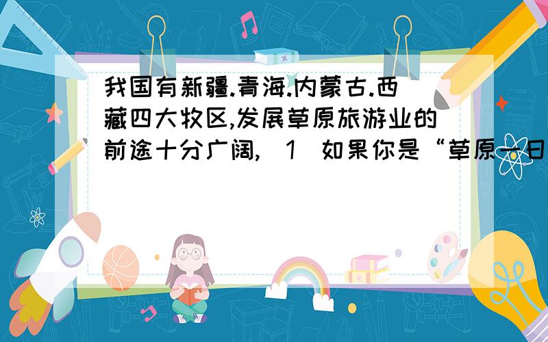 我国有新疆.青海.内蒙古.西藏四大牧区,发展草原旅游业的前途十分广阔,（1）如果你是“草原一日游”的导游,你怎样安排日程和活动内容?（2）就如何保护草原提出自己的合理化建议.