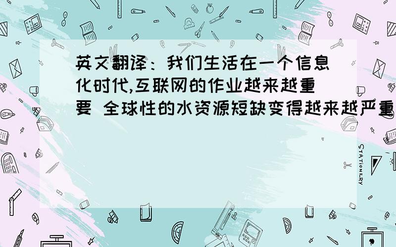 英文翻译：我们生活在一个信息化时代,互联网的作业越来越重要 全球性的水资源短缺变得越来越严重