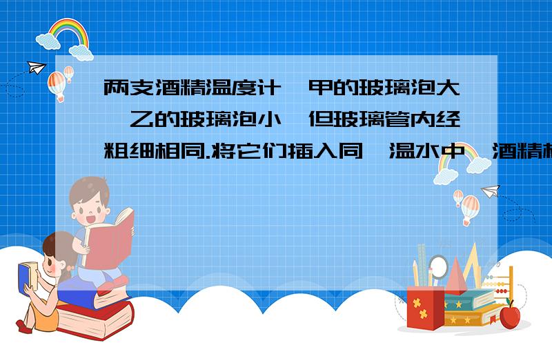 两支酒精温度计,甲的玻璃泡大,乙的玻璃泡小,但玻璃管内经粗细相同.将它们插入同一温水中,酒精柱的高