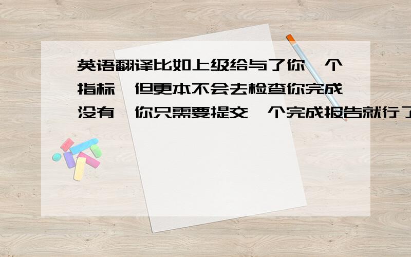 英语翻译比如上级给与了你一个指标,但更本不会去检查你完成没有,你只需要提交一个完成报告就行了,这样的事就是一种形式上的事.