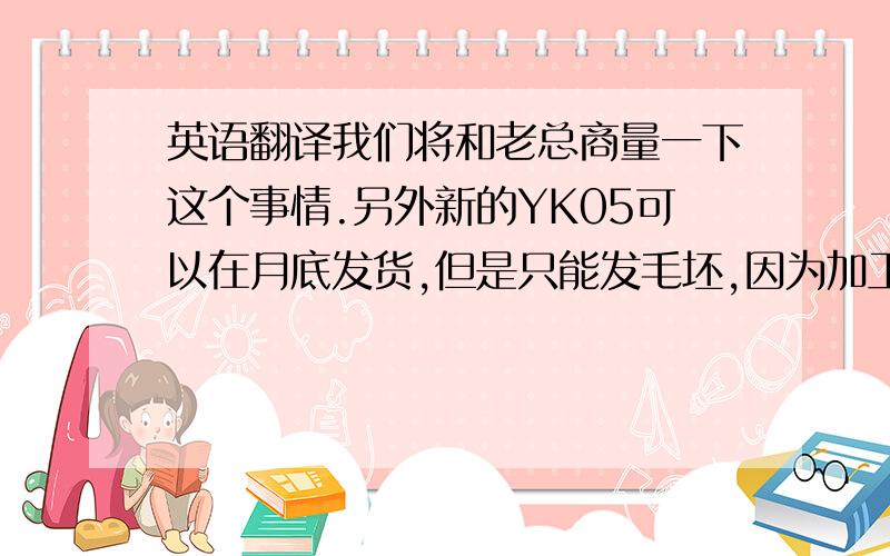 英语翻译我们将和老总商量一下这个事情.另外新的YK05可以在月底发货,但是只能发毛坯,因为加工厂放假了.