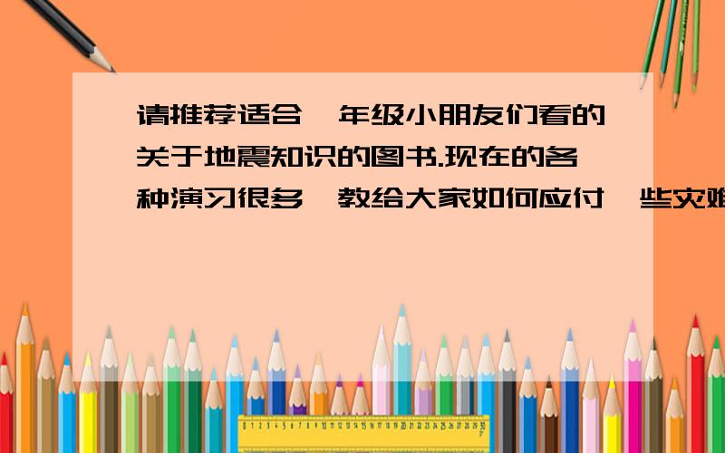 请推荐适合一年级小朋友们看的关于地震知识的图书.现在的各种演习很多,教给大家如何应付一些灾难和意外情况.但是带来另外一个问题,孩子们开始担心灾难的来临,甚至有些杞人忧天.我想