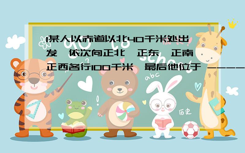 1某人以赤道以北40千米处出发,依次向正北、正东、正南、正西各行100千米,最后他位于 --------出发点以东2某人以赤道以北50千米处出发,依次向正北、正东、正南、正西各行100千米,最后他位于