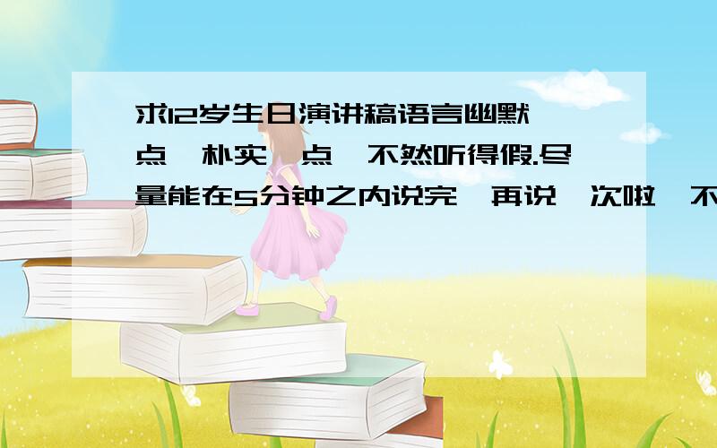 求12岁生日演讲稿语言幽默一点,朴实一点,不然听得假.尽量能在5分钟之内说完,再说一次啦,不要那些华丽的词藻,大白话,像平时说话一样,但不能太随意了,重点要幽默!