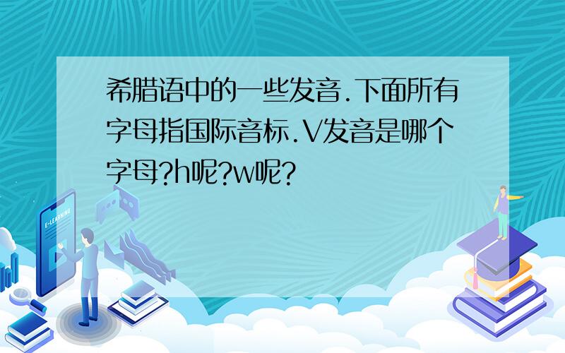 希腊语中的一些发音.下面所有字母指国际音标.V发音是哪个字母?h呢?w呢?